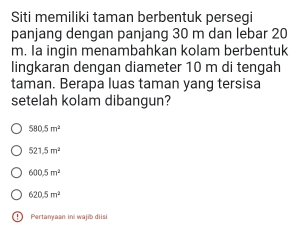 Siti memiliki taman berbentuk persegi
panjang dengan panjang 30 m dan lebar 20
m. la ingin menambahkan kolam berbentuk
lingkaran dengan diameter 10 m di tengah
taman. Berapa luas taman yang tersisa
setelah kolam dibangun?
580,5m^2
521,5m^2
600,5m^2
620,5m^2
0 Pertanyaan ini wajib diisi