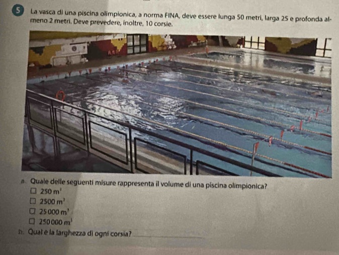 La vasca di una piscina olimpionica, a norma FINA, deve essere lunga 50 metri, larga 25 e profonda al-
meno 2 metri, Deve prevedere, inoltre, 10 corsie.
a Quale delle seguenti misure rappresenta il volume di una piscina olimpionica?
250m^3
2500m^3
25000m^3
250000m^1
Qual e la larghezza di ogni corsia?_