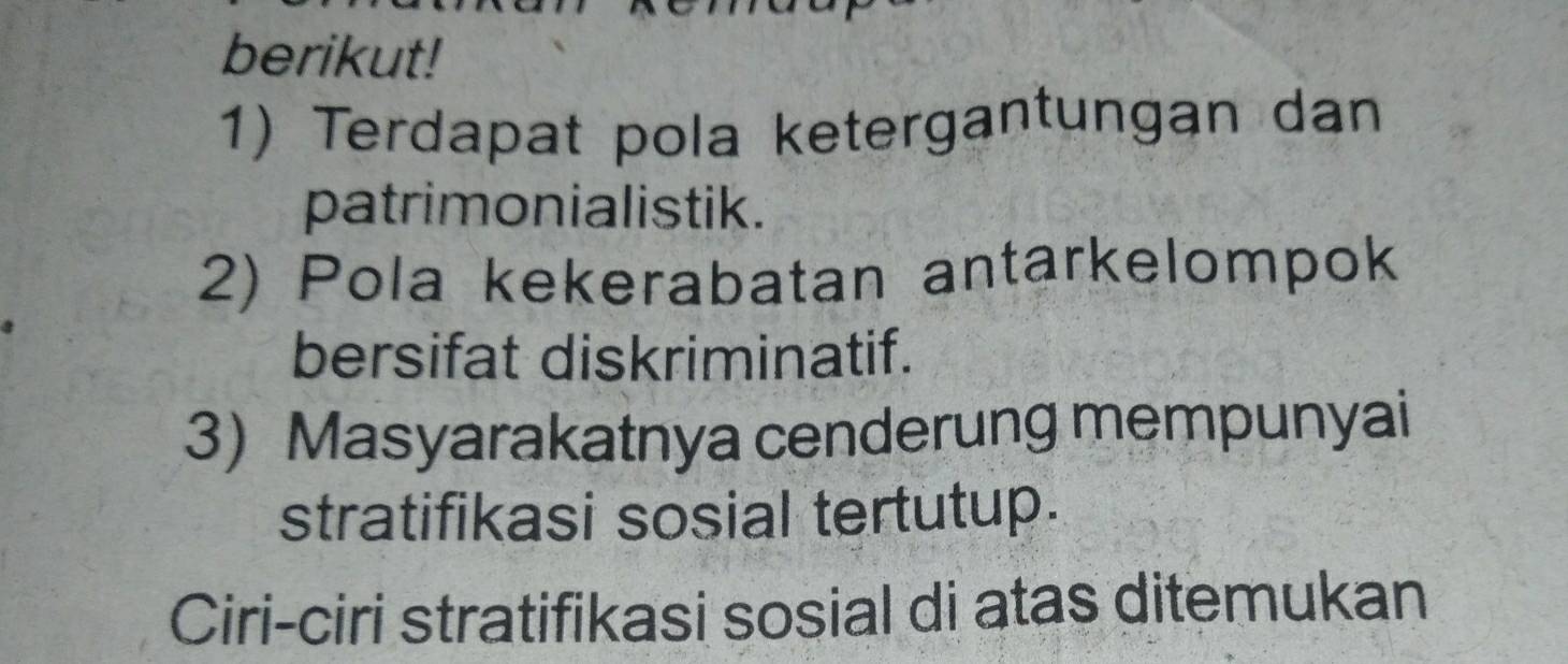 berikut! 
1) Terdapat pola ketergantungan dan 
patrimonialistik. 
2) Pola kekerabatan antarkelompok 
bersifat diskriminatif. 
3) Masyarakatnya cenderung mempunyai 
stratifikasi sosial tertutup. 
Ciri-ciri stratifikasi sosial di atas ditemukan