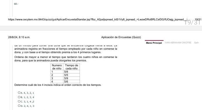 19/31
28/8/24, 8:10 a.m. Aplicación de Encuestas (Quizz)
Menú Principal
ua un minuwó para comer una dona que se encuentra culyaua irene a ellus. La IVAN ABRAHAM ONOFRE Salir
animadora registra en fracciones el tiempo empleado por cada niño en comerse la
dona, y con base a el tiempo obtenido premia a los 4 primeros lugares.
Ordena de mayor a menor el tiempo que tardaron los cuatro niños en comerse la
dona, para que la animadora pueda otorgarles los premios
Determine cuál de los 4 incisos indica el orden correcto de los tiempos.
A. 4, 3, 2, 1
B. 1, 2, 3, 4
C. 3, 1, 4 , 2
D. 2, 4, 1, 3