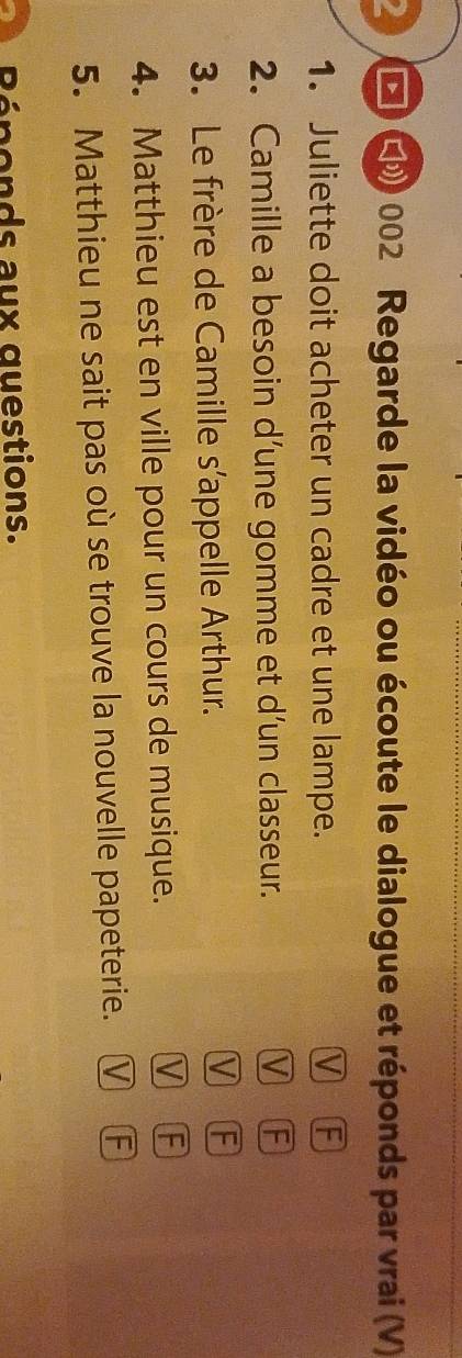 4 * ( 002 Regarde la vidéo ou écoute le dialogue et réponds par vrai (V)
1. Juliette doit acheter un cadre et une lampe. V F
2. Camille a besoin d’une gomme et d’un classeur. V F
3. Le frère de Camille s’appelle Arthur.
V F
4. Matthieu est en ville pour un cours de musique.
V F
5. Matthieu ne sait pas où se trouve la nouvelle papeterie. V F
Réponds aux questions.