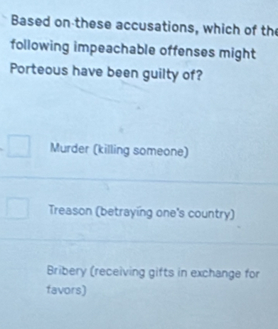 Based on these accusations, which of the
following impeachable offenses might
Porteous have been guilty of?
Murder (killing someone)
Treason (betraying one's country)
Bribery (receiving gifts in exchange for
favors)