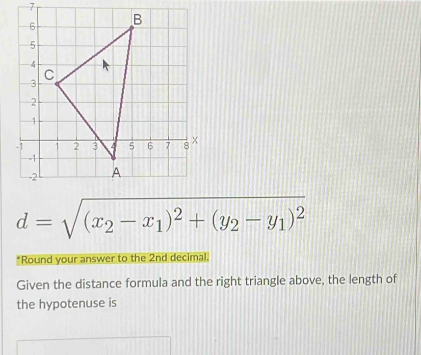 d=sqrt((x_2)-x_1)^2+(y_2-y_1)^2
*Round your answer to the 2nd decimal. 
Given the distance formula and the right triangle above, the length of 
the hypotenuse is