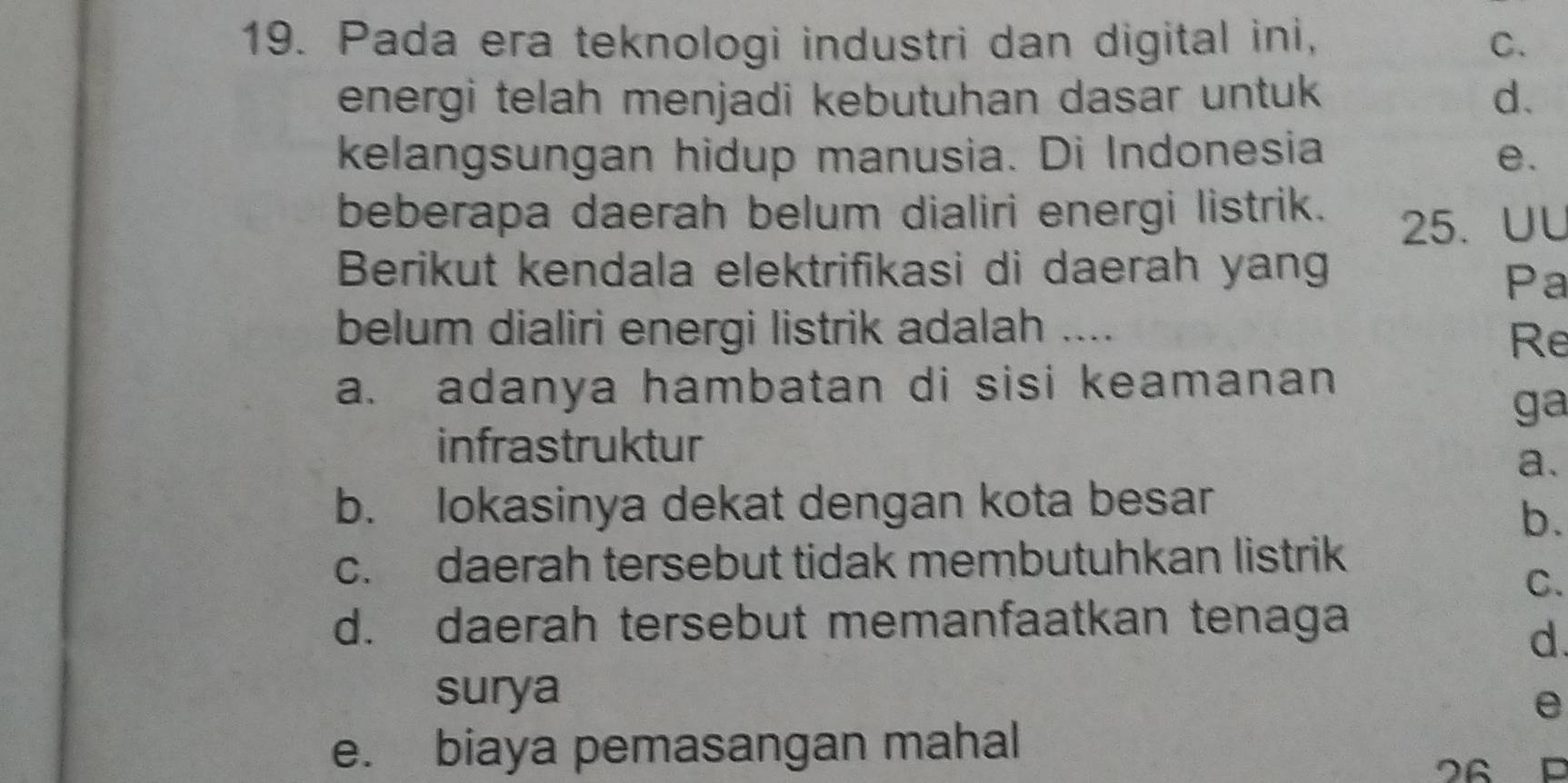 Pada era teknologi industri dan digital ini, C.
energi telah menjadi kebutuhan dasar untuk d.
kelangsungan hidup manusia. Di Indonesia e.
beberapa daerah belum dialiri energi listrik. 25. UU
Berikut kendala elektrifikasi di daerah yang
Pa
belum dialiri energi listrik adalah ....
Re
a. adanya hambatan di sisi keamanan
ga
infrastruktur
a.
b. lokasinya dekat dengan kota besar
b.
c. daerah tersebut tidak membutuhkan listrik
C.
d. daerah tersebut memanfaatkan tenaga
d.
surya
e
e. biaya pemasangan mahal
26 C