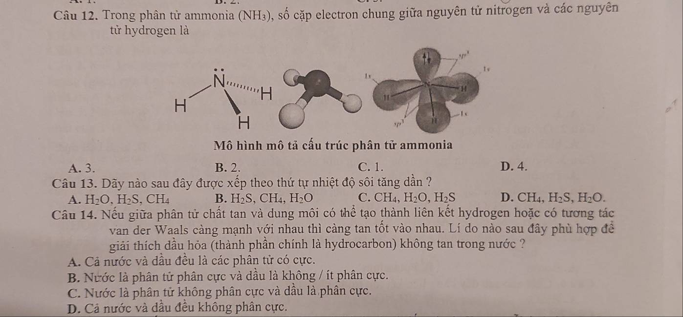 Trong phân tử ammonia (NH₃), số cặp electron chung giữa nguyên tử nitrogen và các nguyên
tử hydrogen là
Mô hình mô tả cấu trúc phân tử ammonia
A. 3. B. 2. C. 1. D. 4.
Câu 13. Dãy nào sau đây được xếp theo thứ tự nhiệt độ sôi tăng dần ?
A. H_2O,H_2S,CH_4 B. H₂S, CH₄, H_2O C. CH₄, H_2O,H_2S D. CH_4,H_2S,H_2O.
Câu 14. Nếu giữa phân tử chất tan và dung môi có thể tạo thành liên kết hydrogen hoặc có tương tác
van der Waals càng mạnh với nhau thì càng tan tốt vào nhau. Lí do nào sau đây phù hợp để
giải thích dầu hỏa (thành phần chính là hydrocarbon) không tan trong nước ?
A. Cả nước và dầu đều là các phân tử có cực.
B. Nước là phân tử phân cực và dầu là không / ít phân cực.
C. Nước là phân tử không phân cực và dầu là phân cực.
D. Cả nước và dầu đều không phân cực.