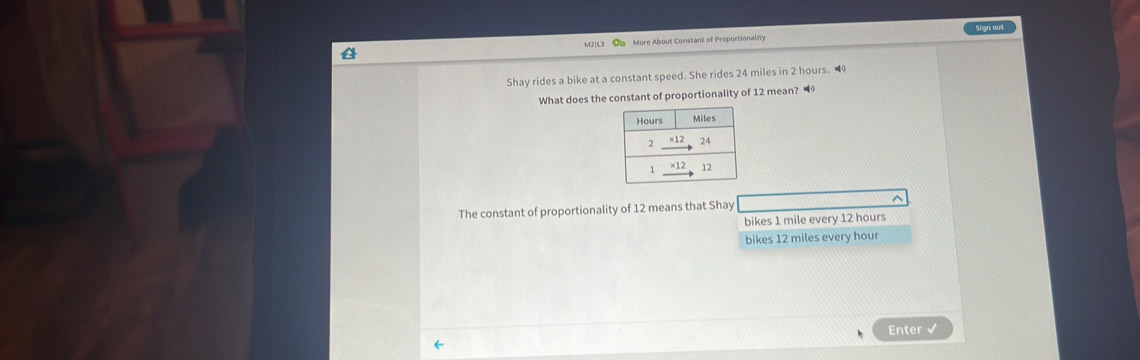 More About Constant of Proportionality Sign out
Shay rides a bike at a constant speed. She rides 24 miles in 2 hours. 
What does the constant of proportionality of 12 mean? 
The constant of proportionality of 12 means that Shay ^
bikes 1 mile every 12 hours
bikes 12 miles every hour
Enter √