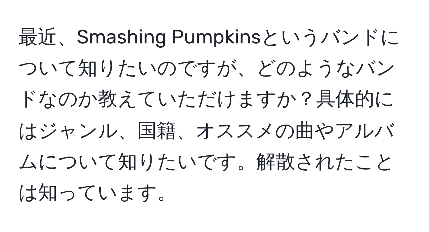 最近、Smashing Pumpkinsというバンドについて知りたいのですが、どのようなバンドなのか教えていただけますか？具体的にはジャンル、国籍、オススメの曲やアルバムについて知りたいです。解散されたことは知っています。