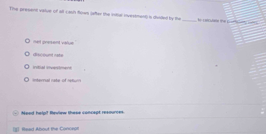 The present value of all cash flows (after the initial investment) is divided by the _to calculate the prot tshery lad
net present value
discount rate
initial investment
internal rate of return
Need help? Review these concept resources.
Read About the Concept