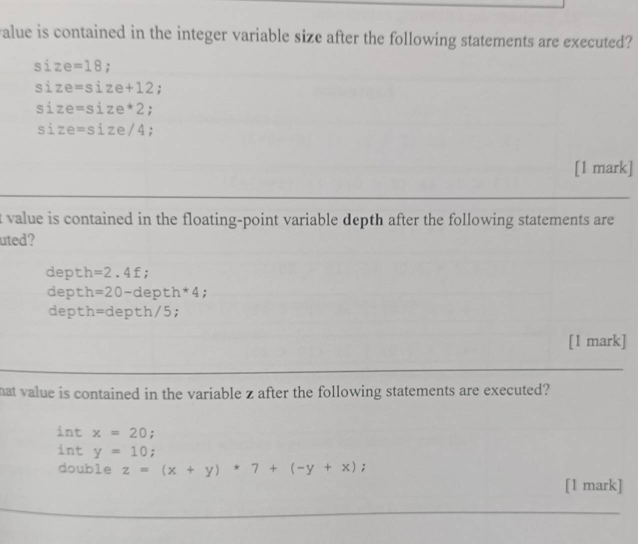 alue is contained in the integer variable size after the following statements are executed?
size=18;
size=size+12;
size=size*2.
size=size/4.
[1 mark]
t value is contained in the floating-point variable depth after the following statements are 
uted?
depth =2.4f;
depth =20-depth*4;
depth =depth/5; 
[1 mark]
hat value is contained in the variable z after the following statements are executed?
int x=20 :
int y=10;
double z=(x+y)*7+(-y+x);
[1 mark]