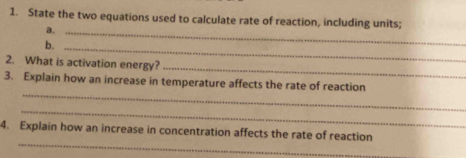 State the two equations used to calculate rate of reaction, including units; 
a._ 
b. 
_ 
_ 
2. What is activation energy? 
_ 
3. Explain how an increase in temperature affects the rate of reaction 
_ 
_ 
4. Explain how an increase in concentration affects the rate of reaction