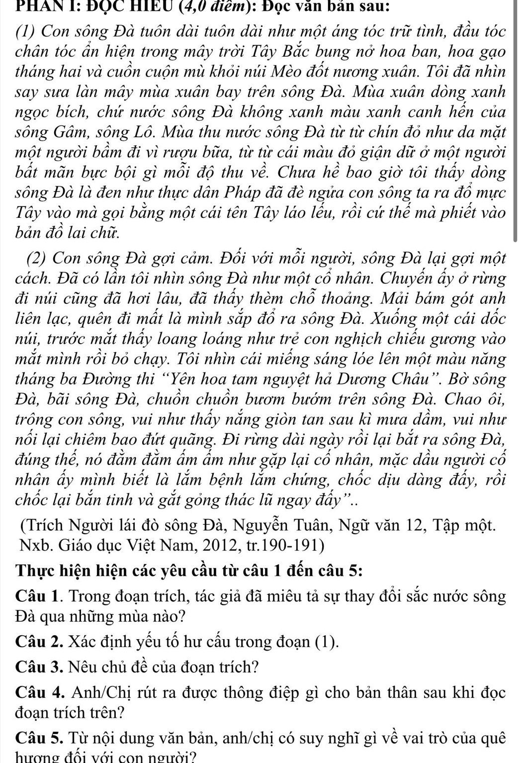 PHAN I: ĐQC HIEU (4,0 điểm): Đọc văn bán sau:
(1) Con sông Đà tuôn dài tuôn dài như một áng tóc trữ tình, đầu tóc
chân tóc ẩn hiện trong mây trời Tây Bắc bung nở hoa ban, hoa gạo
tháng hai và cuồn cuộn mù khỏi núi Mèo đốt nương xuân. Tôi đã nhìn
say sưa làn mây mùa xuân bay trên sông Đà. Mùa xuân dòng xanh
ngọc bích, chứ nước sông Đà không xanh màu xanh canh hến của
sông Gâm, sông Lô. Mùa thu nước sông Đà từ từ chín đỏ như da mặt
một người bầm đi vì rượu bữa, từ từ cái màu đỏ giận dữ ở một người
bất mãn bực bội gì mỗi độ thu về. Chưa hề bao giờ tôi thấy dòng
sông Đà là đen như thực dân Pháp đã đè ngửa con sông ta ra đổ mực
Tây vào mà gọi bằng một cái tên Tây láo lếu, rồi cứ thế mà phiết vào
bản đồ lai chữ.
(2) Con sông Đà gợi cảm. Đối với mỗi người, sông Đà lại gợi một
cách. Đã có lần tôi nhìn sông Đà như một cổ nhân. Chuyến ẩy ở rừng
đi núi cũng đã hơi lâu, đã thấy thèm chỗ thoảng. Mải bám gót anh
liên lạc, quên đi mất là mình sắp đổ ra sông Đà. Xuống một cái dốc
tnúi, trước mắt thấy loang loáng như trẻ con nghịch chiếu gương vào
mắt mình rồi bỏ chạy. Tôi nhìn cái miếng sáng lóe lên một màu năng
tháng ba Đường thi “Yên hoa tam nguyệt hả Dương Châu”. Bờ sông
Đà, bãi sông Đà, chuồn chuồn bươm bướm trên sông Đà. Chao ôi,
trông con sông, vui như thấy nắng giòn tan sau kì mưa dầm, vui như
nối lại chiêm bao đứt quãng. Đi rừng dài ngày rồi lại bắt ra sông Đà,
đúng thế, nó đằm đằm ấm ấm như gặp lại cố nhân, mặc dầu người cố
nhân ấy mình biết là lắm bệnh lắm chứng, chốc dịu dàng đấy, rồi
chốc lại bắn tinh và gắt gỏng thác lũ ngay đẩy''..
(Trích Người lái đò sông Đà, Nguyễn Tuân, Ngữ văn 12, Tập một.
Nxb. Giáo dục Việt Nam, 2012, tr.190-191)
Thực hiện hiện các yêu cầu từ câu 1 đến câu 5:
Câu 1. Trong đoạn trích, tác giả đã miêu tả sự thay đổi sắc nước sông
Đà qua những mùa nào?
Câu 2. Xác định yếu tố hư cấu trong đoạn (1).
Câu 3. Nêu chủ đề của đoạn trích?
Câu 4. Anh/Chị rút ra được thông điệp gì cho bản thân sau khi đọc
đoạn trích trên?
Câu 5. Từ nội dung văn bản, anh/chị có suy nghĩ gì về vai trò của quê
hượng đối với con người?