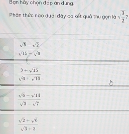 Bạn hãy chọn đáp án đúng.
Phân thức nào dưới đây có kết quả thu gọn là sqrt(frac 3)2 2
 (sqrt(5)-sqrt(2))/sqrt(15)-sqrt(6) 
 (3+sqrt(15))/sqrt(6)+sqrt(10) 
 (sqrt(6)-sqrt(14))/sqrt(3)-sqrt(7) 
 (sqrt(2)+sqrt(6))/sqrt(3)+3 