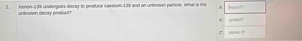 Xenon- 139 undergoes decay to produce caesium -139 and an unknown particle. What is the A: lmass #? 
unknown decay product? 
X: symbol? 
Z: atomic #?