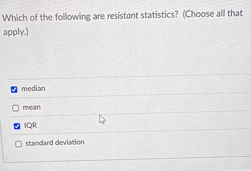 Which of the following are resistant statistics? (Choose all that
apply.)
median
mean
IQR
standard deviation