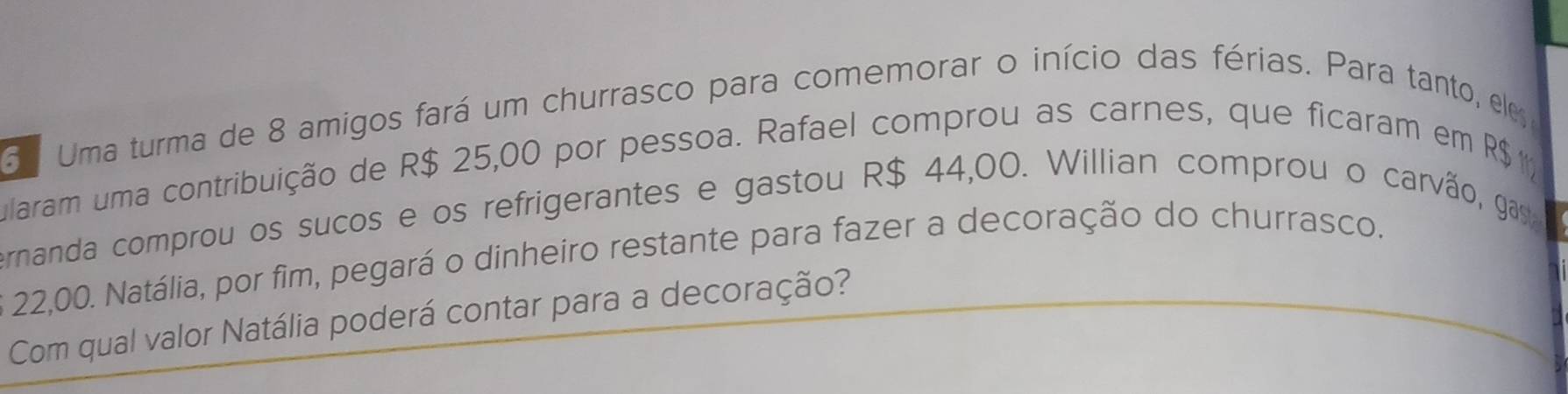 Uma turma de 8 amigos fará um churrasco para comemorar o início das férias. Para tanto, ele 
ularam uma contribuição de R$ 25,00 por pessoa. Rafael comprou as carnes, que ficaram em R$1
ernanda comprou os sucos e os refrigerantes e gastou R$ 44,00. Willian comprou o carvão, gay
22,00. Natália, por fim, pegará o dinheiro restante para fazer a decoração do churrasco. 
Com qual valor Natália poderá contar para a decoração?