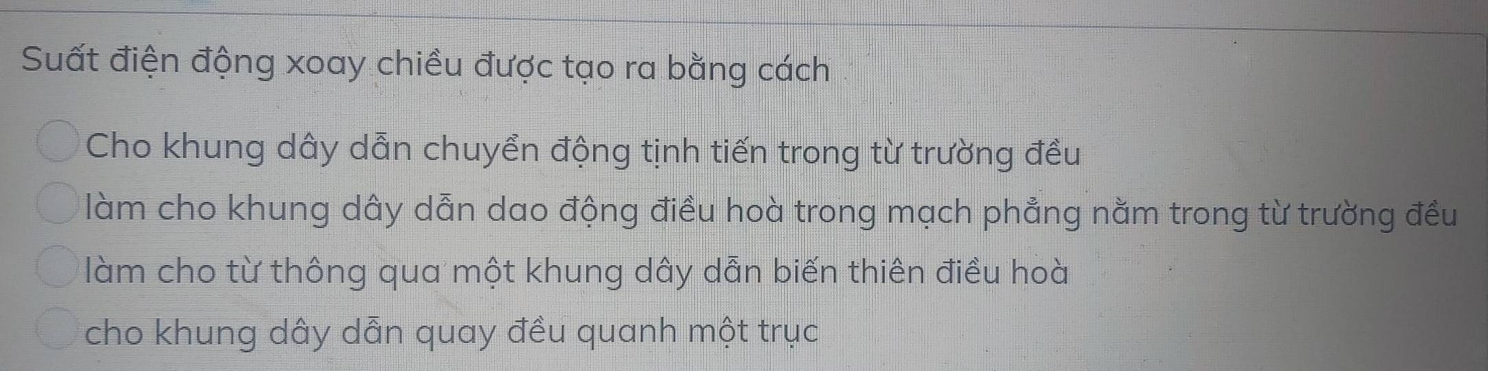 Suất điện động xoay chiều được tạo ra bằng cách 
Cho khung dây dẫn chuyển động tịnh tiến trong từ trường đều 
làm cho khung dây dẫn dao động điều hoà trong mạch phẳng nằm trong từ trường đều 
làm cho từ thông qua một khung dây dẫn biến thiên điều hoà 
cho khung dây dẫn quay đều quanh một trục