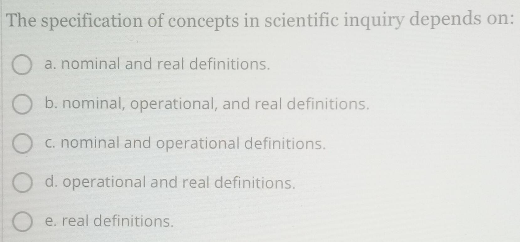 The specification of concepts in scientific inquiry depends on:
a. nominal and real definitions.
b. nominal, operational, and real definitions.
c. nominal and operational definitions.
d. operational and real definitions.
e. real definitions.