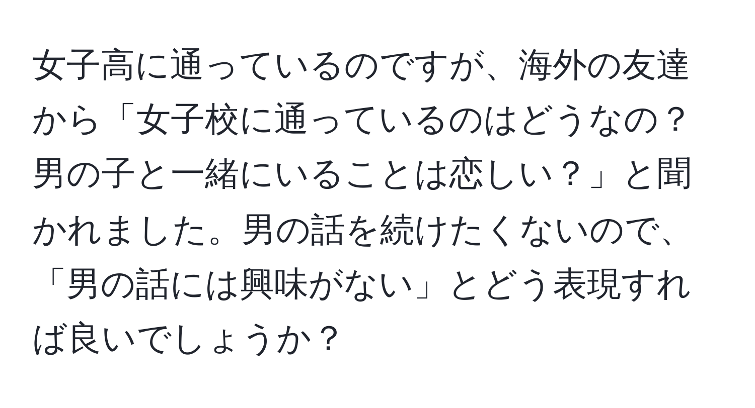 女子高に通っているのですが、海外の友達から「女子校に通っているのはどうなの？男の子と一緒にいることは恋しい？」と聞かれました。男の話を続けたくないので、「男の話には興味がない」とどう表現すれば良いでしょうか？