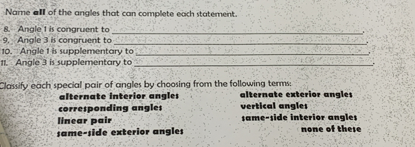 Name al of the angles that can complete each statement.
_
8. Angle 1 is congruent to
9. Angle 3 is congruent to_
10. Angle 1 is supplementary to _.
11. Angle 3 is supplementary to _.
Classify each special pair of angles by choosing from the following terms:
alternate interior angles alternate exterior angles
corresponding angles vertical angles
linear pair same-side interior angles
same-side exterior angles none of these