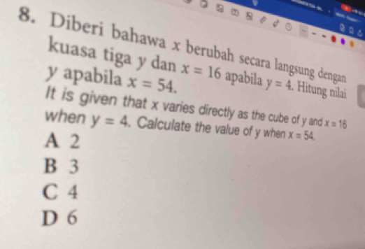 a
8. Diberi bahawa x berubah secara langsung dengan
kuasa tiga y dan x=16
yapabila x=54. apabila y=4. Hitung nilai
It is given that x varies directly as the cube of y and x=16
when y=4. Calculate the value of y when x=54.
A 2
B 3
C 4
D 6