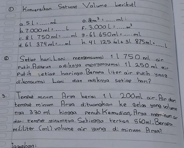 ① Konversikan Satuan Volume berikut! 
a. 5L=...mL e. 8cm^3=...ml
b. 7.000ml=...l F. 3.000L=...m^3
C. 8(750ml=·s ml 9. 6l650ml=...ml
d. 6L374mL=·s mL h. 4l125ml+3l875ml=...l
③ Setiap hari, Lani mengonsumsi 11750 ml air 
putih. Adgpun adiknya mengonsumsi 11 250 ml ain 
Putih setiap haringa. Berapa liter air putih yang 
dikonsumsi Lani dan adiknya setiap hari? 
3. Temeort minum Arya berisi 11 200m1 air. Air dar't 
tempat minum Arua dituangkan ke gelas yang volume 
nya 330 ml hingga penuh. Kemudian, Arya meminum an 
dar; tempat minumnya. Sehingga tersisa 560m1. Berape 
mililiter (ml) volume air yang di minum Arua? 
Jawaban: