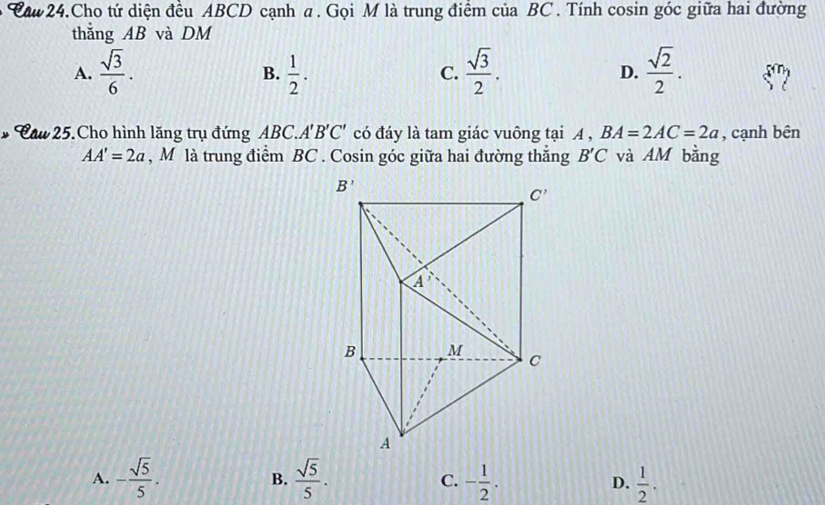 Caw 24.Cho tứ diện đều ABCD cạnh a. Gọi M là trung điểm của BC . Tính cosin góc giữa hai đường
thắng AB và DM
A.  sqrt(3)/6 .  1/2 .  sqrt(3)/2 . D.  sqrt(2)/2 .
B.
C.
* Cau 25. Cho hình lăng trụ đứng ABC. A'B'C' có đáy là tam giác vuông tại A , BA=2AC=2a , cạnh bên
AA'=2a , M là trung điểm BC . Cosin góc giữa hai đường thắng B'C và AM bằng
A. - sqrt(5)/5 .  sqrt(5)/5 . C. - 1/2 . D.  1/2 .
B.