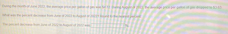 During the month of June 2022, the average price per gallon of gas was $4.72. During August of 2022, the average price per gallon of gas dropped to $3.63. 
What was the percent decrease from June of 2022 to August of 2022? Round to the nearest percent. 
The percent decrease from June of 2022 to August of 2022 was