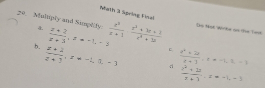 Math 3 Spring Final
29. Multiply and Simplify:  z^2/z+1  ·  (z^2+3z+2)/z^2+3z  Do Not Write on the Test
a.  (z+2)/z+3 , z!= -1, -3
b.  (z+2)/z+3 , z!= -1, 0, -3
c.  (z^2+2z)/z+3 , z!= -1, 0, -3
d.  (z^2+2z)/z+3 , z=-1, -3