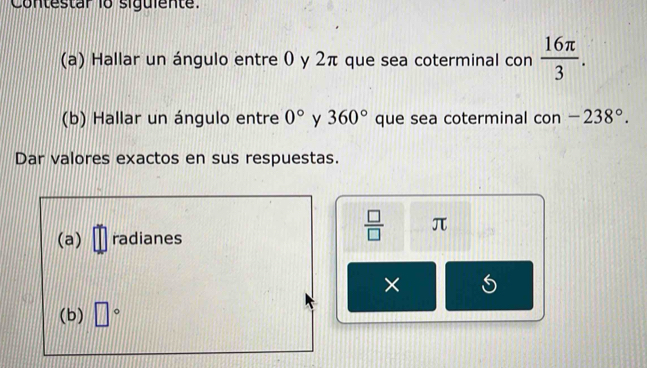 Contestar 1o siguiente. 
(a) Hallar un ángulo entre 0 y 2π que sea coterminal con  16π /3 . 
(b) Hallar un ángulo entre 0° y 360° que sea coterminal con -238°. 
Dar valores exactos en sus respuestas. 
(a) radianes
 □ /□   π
× 
(b) □°