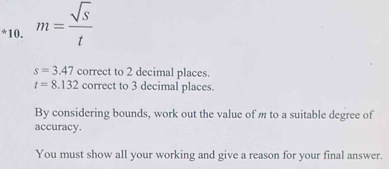 m= sqrt(S)/t 
s=3.47 correct to 2 decimal places.
t=8.132 correct to 3 decimal places. 
By considering bounds, work out the value of m to a suitable degree of 
accuracy. 
You must show all your working and give a reason for your final answer.