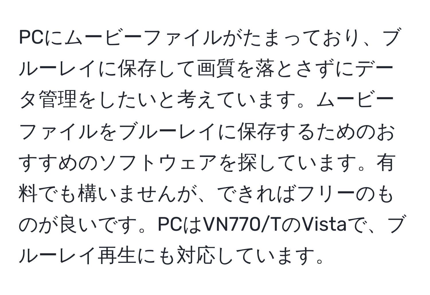 PCにムービーファイルがたまっており、ブルーレイに保存して画質を落とさずにデータ管理をしたいと考えています。ムービーファイルをブルーレイに保存するためのおすすめのソフトウェアを探しています。有料でも構いませんが、できればフリーのものが良いです。PCはVN770/TのVistaで、ブルーレイ再生にも対応しています。