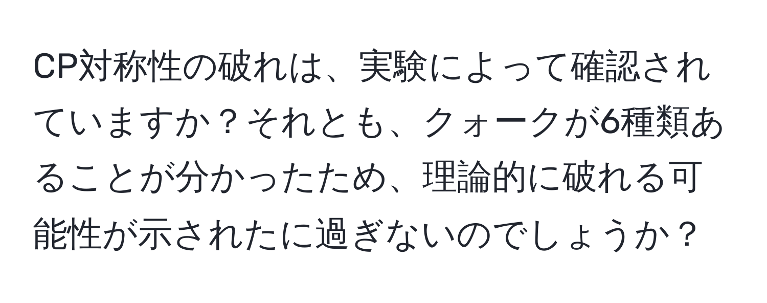 CP対称性の破れは、実験によって確認されていますか？それとも、クォークが6種類あることが分かったため、理論的に破れる可能性が示されたに過ぎないのでしょうか？