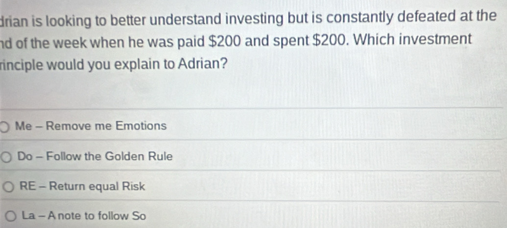 drian is looking to better understand investing but is constantly defeated at the
nd of the week when he was paid $200 and spent $200. Which investment
rinciple would you explain to Adrian?
Me - Remove me Emotions
Do - Follow the Golden Rule
RE - Return equal Risk
La - A note to follow So