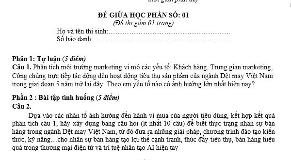 ĐÊ GIữA HOC PHẢN Số: 01 
(Đề thi gồm 01 trang) 
Họ và tên thí sinh:_ 
Số báo danh:_ 
Phần 1: Tự luận (5 điểm) 
Câu 1. Phân tích môi trường marketing vi mô các yểu tổ: Khách hàng, Trung gian marketing, 
Công chúng trực tiếp tác động đến hoạt động tiêu thụ sản phẩm của ngành Dệt may Việt Nam 
trong giai đoạn 5 năm trở lại đây. Theo em yểu tổ nào có ảnh hưởng lớn nhất hiện nay? 
Phần 2 : Bài tập tình huống (5 điểm) 
Câu 2. 
Dựa vào các nhân tổ ảnh hưởng đến hành vi mua của người tiêu dùng, kết hợp kết quả 
phân tích câu 1, hãy xây dựng bảng câu hỏi (ít nhất 10 câu) để biết thực trạng nhân sự bán 
hàng trong ngành Dệt may Việt Nam, từ đó đưa ra những giải pháp, chương trình đào tạo kiển 
thức, kỹ năng.cho nhân sự bán hàng tạo lợi thể cạnh tranh, thúc đầy tiêu thụ, bán hàng hiệu 
quả trong thương mại điện tử và trí tuệ nhân tạo AI hiện tay