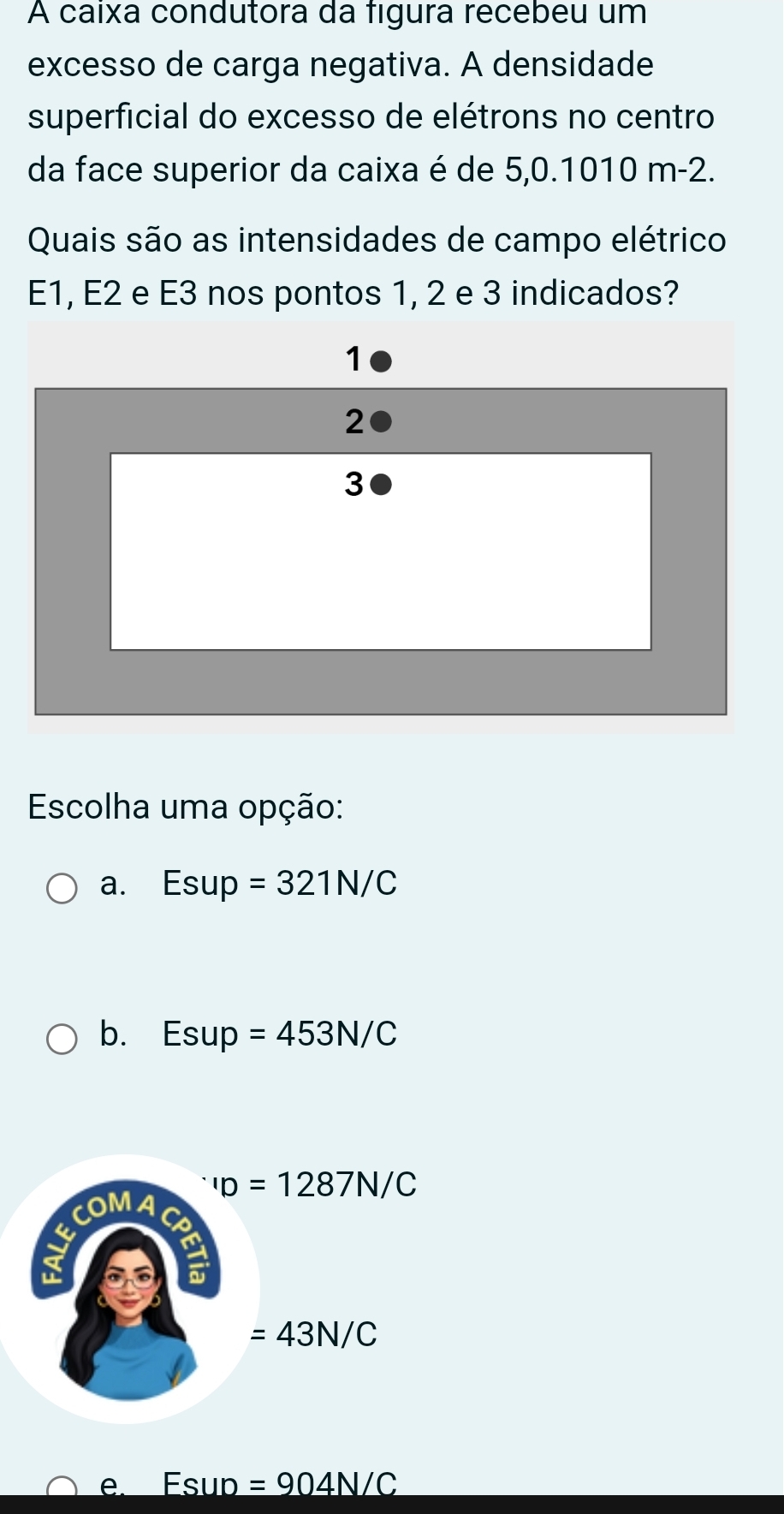 A caixa condutora da figura recebeu um
excesso de carga negativa. A densidade
superficial do excesso de elétrons no centro
da face superior da caixa é de 5,0.1010 m-2.
Quais são as intensidades de campo elétrico
E1, E2 e E3 nos pontos 1, 2 e 3 indicados?
1
2
3
Escolha uma opção:
a. Esup =321N/C
b. Esup =453N/C^-ID=1287N/C
COMA C
a
a
=43N/C
e. Esup =904N/C