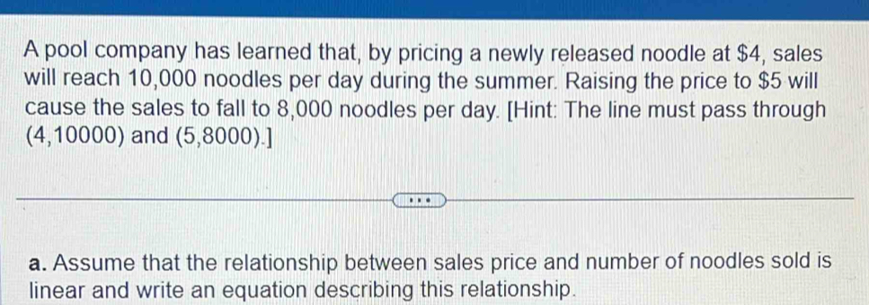 A pool company has learned that, by pricing a newly released noodle at $4, sales 
will reach 10,000 noodles per day during the summer. Raising the price to $5 will 
cause the sales to fall to 8,000 noodles per day. [Hint: The line must pass through 
(4,10000) and (5,8000).] 
a. Assume that the relationship between sales price and number of noodles sold is 
linear and write an equation describing this relationship.