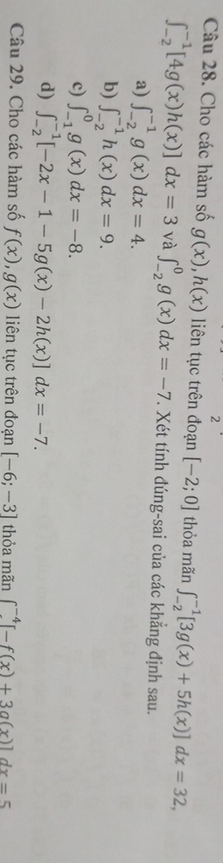 Cho các hàm số g(x), h(x) liên tục trên đoạn [-2;0] thỏa mãn ∈t _(-2)^(-1)[3g(x)+5h(x)]dx=32,
∈t _(-2)^(-1)[4g(x)h(x)]dx=3 và ∈t _(-2)^0g(x)dx=-7. Xét tính đúng-sai của các khẳng định sau.
a) ∈t _(-2)^(-1)g(x)dx=4.
b) ∈t _(-2)^(-1)h(x)dx=9.
c) ∈t _(-1)^0g(x)dx=-8.
d) ∈t _(-2)^(-1)[-2x-1-5g(x)-2h(x)]dx=-7. 
Câu 29. Cho các hàm số f(x), g(x) liên tục trên đoạn [-6;-3] thỏa mãn ∈t _(-4)^(-4)[-f(x)+3g(x)]dx=5