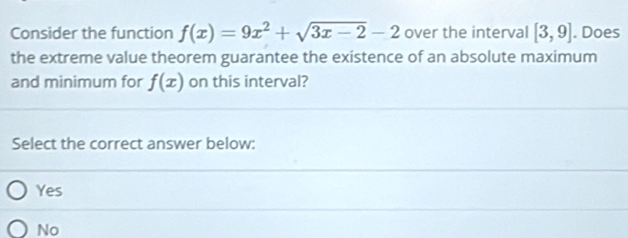 Consider the function f(x)=9x^2+sqrt(3x-2)-2 over the interval [3,9]. Does
the extreme value theorem guarantee the existence of an absolute maximum
and minimum for f(x) on this interval?
Select the correct answer below:
Yes
No