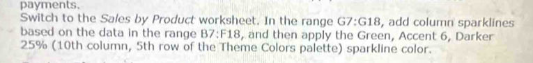 payments. 
Switch to the Sales by Product worksheet. In the range G7:G18, add column sparklines 
based on the data in the range B7: F18, and then apply the Green, Accent 6, Darker
25% (10th column, 5th row of the Theme Colors palette) sparkline color.
