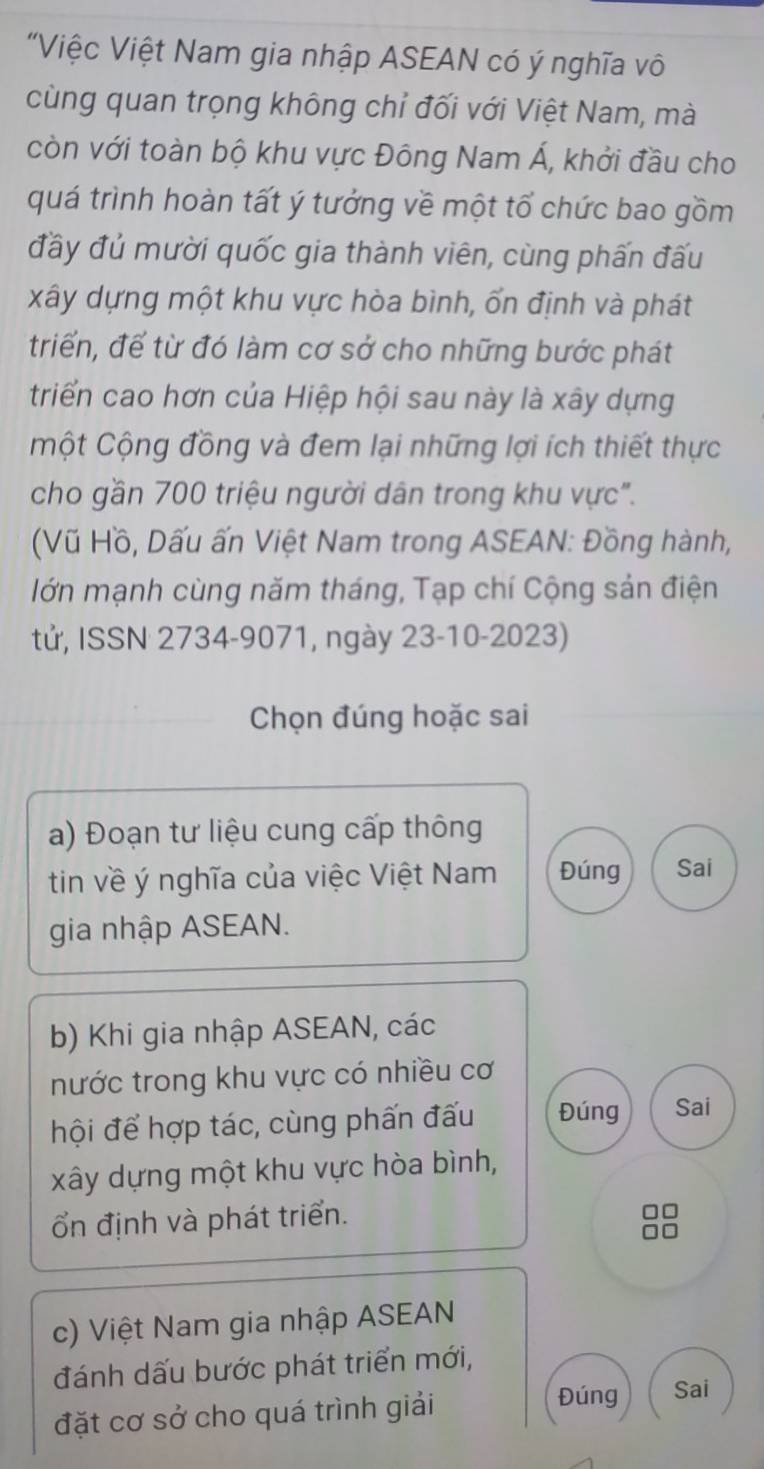 "Việc Việt Nam gia nhập ASEAN có ý nghĩa vô 
cùng quan trọng không chỉ đối với Việt Nam, mà 
còn với toàn bộ khu vực Đông Nam Á, khởi đầu cho 
quá trình hoàn tất ý tưởng về một tổ chức bao gồm 
đầy đủ mười quốc gia thành viên, cùng phấn đấu 
xây dựng một khu vực hòa bình, ổn định và phát 
triển, để từ đó làm cơ sở cho những bước phát 
triển cao hơn của Hiệp hội sau này là xây dựng 
một Cộng đồng và đem lại những lợi ích thiết thực 
cho gần 700 triệu người dân trong khu vực". 
(Vũ Hồ, Dấu ấn Việt Nam trong ASEAN: Đồng hành, 
lớn mạnh cùng năm tháng, Tạp chí Cộng sản điện 
tử, ISSN 2734-9071, ngày 23-10-2023) 
Chọn đúng hoặc sai 
a) Đoạn tư liệu cung cấp thông 
tin về ý nghĩa của việc Việt Nam Đúng Sai 
gia nhập ASEAN. 
b) Khi gia nhập ASEAN, các 
nước trong khu vực có nhiều cơ 
hội để hợp tác, cùng phấn đấu Đúng Sai 
xây dựng một khu vực hòa bình, 
ổn định và phát triển.
□□
a D 
c) Việt Nam gia nhập ASEAN 
đánh dấu bước phát triển mới, 
đặt cơ sở cho quá trình giải 
Đúng Sai