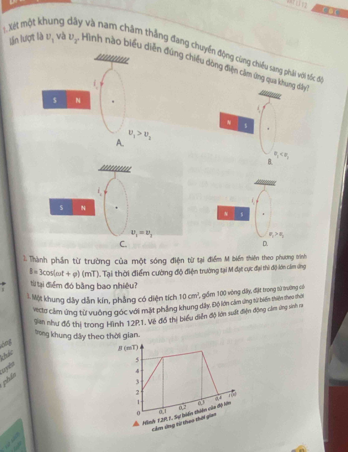 VATLF 12 CaC
1. Xét một khung y và nam châm thẳng đang chuyển động cùng chiếu sang phải với tốc đi
''''''''''
lần lượt là U_1 và upsilon _2 Hình nào biểu diễn đúng chiều dòng điện cảm ứng qua khung dây
'''''''.
$ N
N s
A. upsilon _1>upsilon _2
upsilon _1
B.
'''''''''.
'''''''''''
3.
s N
N s
upsilon _1=upsilon _2
upsilon _1>upsilon _2
C.
D.
2. Thành phần từ trường của một sóng điện từ tại điểm M biến thiên theo phương trình
B=3cos (omega t+varphi )(mT). Tại thời điểm cường độ điện trường tại M đạt cực đại thì độ lớn cảm ứng
từ tại điểm đó bằng bao nhiêu?
3. Một khung dây dẫn kín, phẳng có diện tích 10cm^2 1, gồm 100 vòng dây, đặt trong từ trường có
vectơ cảm ứng từ vuông góc với mặt phẳng khung dây. Độ lớn cảm ứng từ biến thiên theo thời
gian như đổ thị trong Hình 12P.1. Vẽ đồ thị biểu diễn độ lớn suất điện động cảm ứng sinh ra
trong khung dây theo thời gian.
;óng
khác
uyên
phần