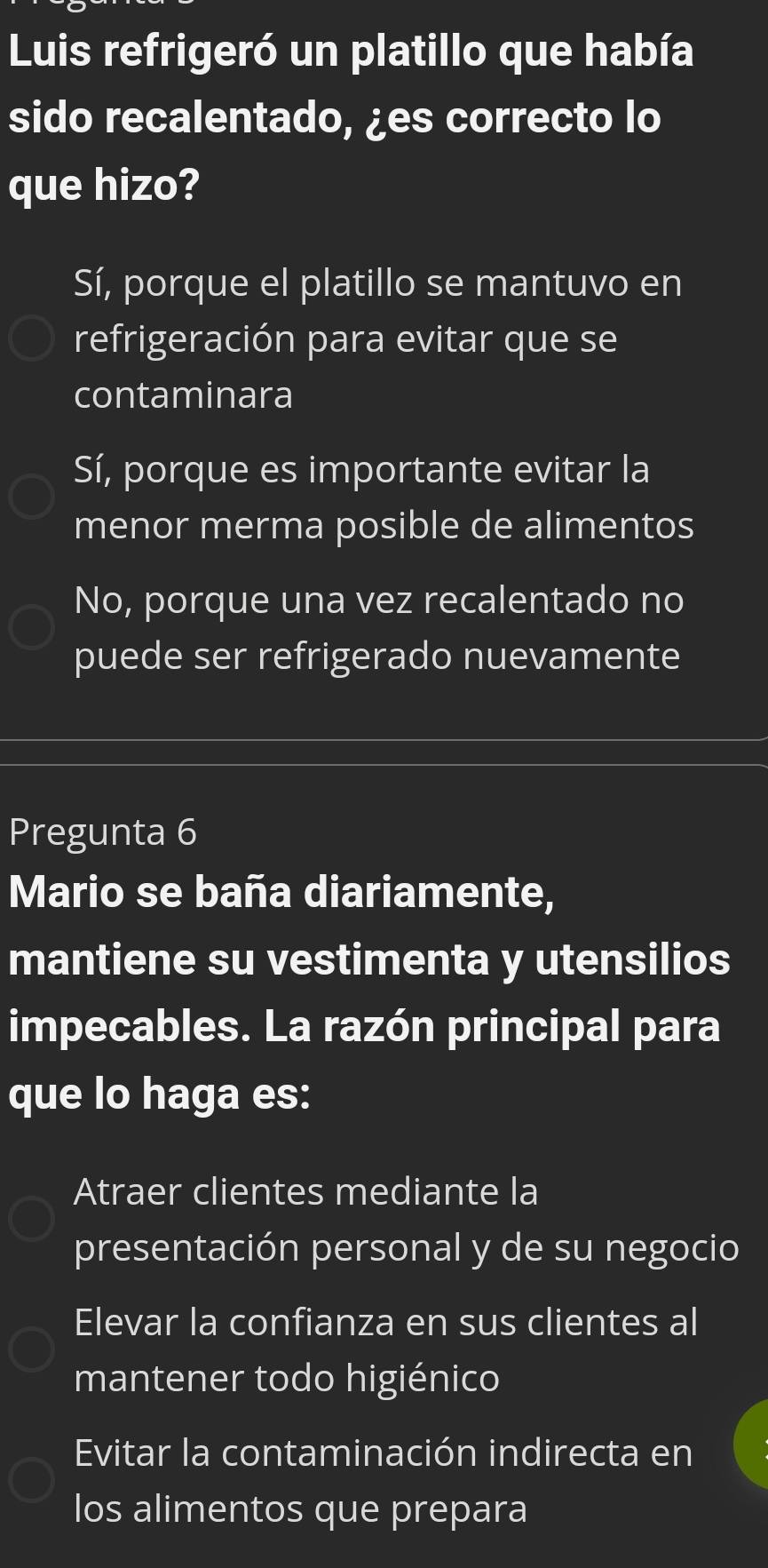 Luis refrigeró un platillo que había
sido recalentado, ¿es correcto lo
que hizo?
Sí, porque el platillo se mantuvo en
refrigeración para evitar que se
contaminara
Sí, porque es importante evitar la
menor merma posible de alimentos
No, porque una vez recalentado no
puede ser refrigerado nuevamente
Pregunta 6
Mario se baña diariamente,
mantiene su vestimenta y utensilios
impecables. La razón principal para
que lo haga es:
Atraer clientes mediante la
presentación personal y de su negocio
Elevar la confianza en sus clientes al
mantener todo higiénico
Evitar la contaminación indirecta en
los alimentos que prepara