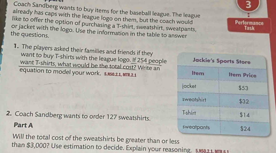 Coach Sandberg wants to buy items for the baseball league. The league 
already has caps with the league logo on them, but the coach would Performance 
like to offer the option of purchasing a T-shirt, sweatshirt, sweatpants, 
Task 
or jacket with the logo. Use the information in the table to answer 
the questions. 
1. The players asked their families and friends if they 
want to buy T-shirts with the league logo. If 254 people 
want T-shirts, what would be the total cost? Write an 
equation to model your work. 5.NS0.2.1, MTR.2.1 
2. Coach Sandberg wants to order 127 sweatshirts. 
Part A 
Will the total cost of the sweatshirts be greater than or less 
than $3,000? Use estimation to decide. Explain your reasoning. 5.s21 M 6 1