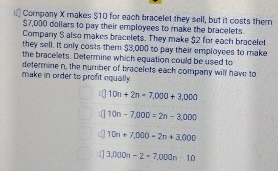 Company X makes $10 for each bracelet they sell, but it costs them
$7,000 dollars to pay their employees to make the bracelets. 
Company S also makes bracelets. They make $2 for each bracelet 
they sell. It only costs them $3,000 to pay their employees to make 
the bracelets. Determine which equation could be used to 
determine n, the number of bracelets each company will have to 
make in order to profit equally.
10n+2n=7,000+3,000
10n-7,000=2n-3,000
10n+7,000=2n+3,000
3,000n-2=7,000n-10