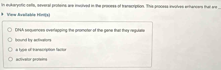 In eukaryotic cells, several proteins are involved in the process of transcription. This process involves enhancers that are_ 
View Available Hint(s) 
DNA sequences overlapping the promoter of the gene that they regulate 
bound by activators 
a type of transcription factor 
activator proteins