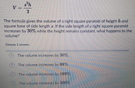 V= s^2h/3 
The formula gives the volume of a right square pyramid of height h and
square base of side length s. If the side length of a right square pyramid
increases by 30% while the height remains constant, what happens to the
volume?
Choose 1 answer:
The volume increases by 30%.
The volume increases by 69%.
The volume increases by 169%.
The volume increases by 300%.