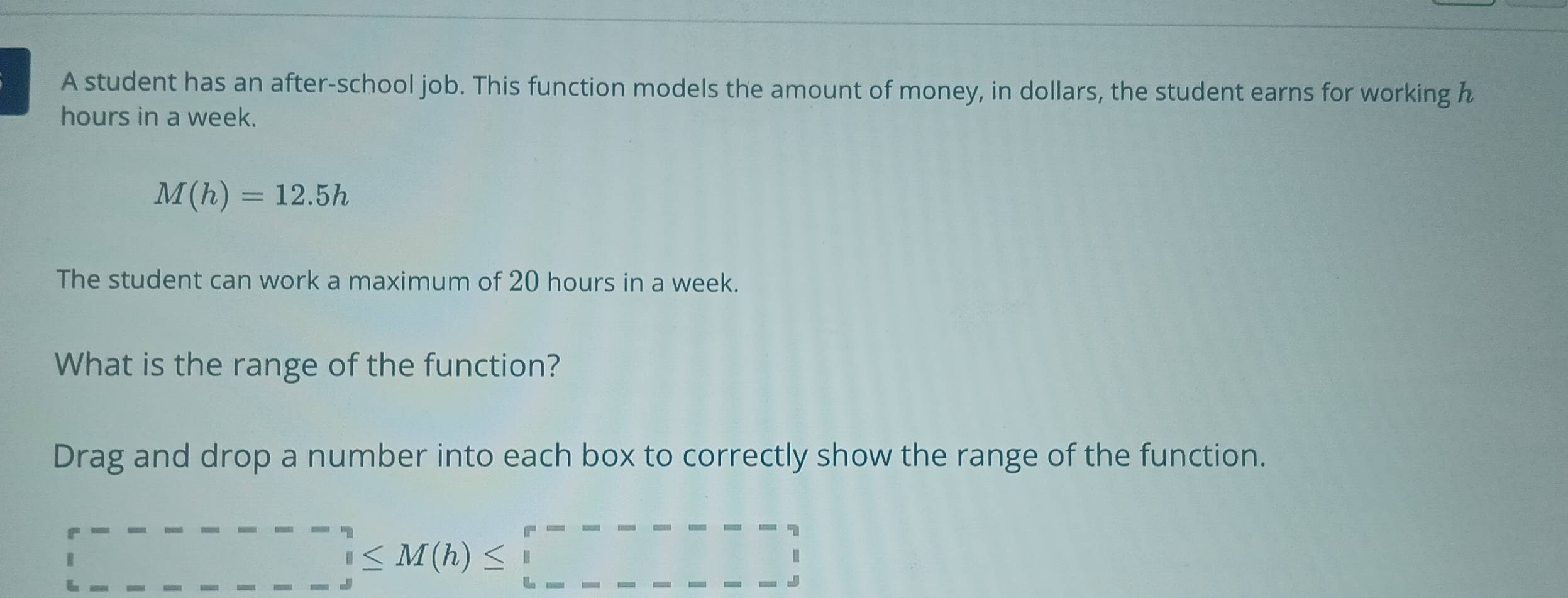 A student has an after-school job. This function models the amount of money, in dollars, the student earns for working h
hours in a week.
M(h)=12.5h
The student can work a maximum of 20 hours in a week. 
What is the range of the function? 
Drag and drop a number into each box to correctly show the range of the function. 
_ ^r------ ∈tlimits _d^m≤ M(h)≤ □