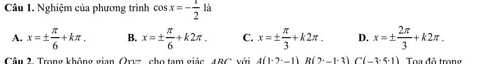 Nghiệm của phương trình cos x=- 1/2 1dot a
A. x=±  π /6 +kπ. B. x=±  π /6 +k2π. C. x=±  π /3 +k2π. D. x=±  2π /3 +k2π. 
Câu 2. Trong không gian Oxvz , cho tam giác 4BC với A(1· 2· -1)B(2· -1· 3)C(-3· 5· 1) Toa đô trong