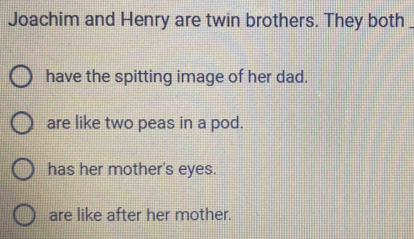 Joachim and Henry are twin brothers. They both_
have the spitting image of her dad.
are like two peas in a pod.
has her mother's eyes.
are like after her mother.