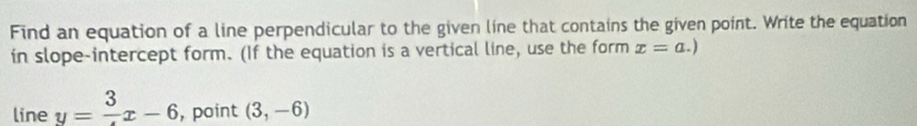 Find an equation of a line perpendicular to the given line that contains the given point. Write the equation 
in slope-intercept form. (If the equation is a vertical line, use the form x=a.)
line y=frac 3x-6 , point (3,-6)